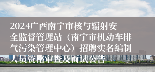 2024广西南宁市核与辐射安全监督管理站（南宁市机动车排气污染管理中心）招聘实名编制人员资格审查及面试公告