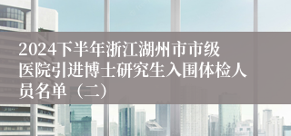 2024下半年浙江湖州市市级医院引进博士研究生入围体检人员名单（二）