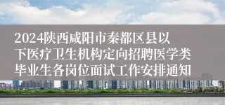 2024陕西咸阳市秦都区县以下医疗卫生机构定向招聘医学类毕业生各岗位面试工作安排通知