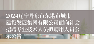 2024辽宁丹东市东港市城市建设发展集团有限公司面向社会招聘专业技术人员拟聘用人员公示公告