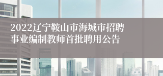 2022辽宁鞍山市海城市招聘事业编制教师首批聘用公告