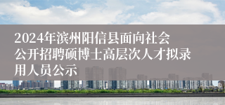 2024年滨州阳信县面向社会公开招聘硕博士高层次人才拟录用人员公示