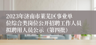 2023年济南市莱芜区事业单位综合类岗位公开招聘工作人员拟聘用人员公示（第四批）