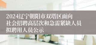 2024辽宁朝阳市双塔区面向社会招聘高层次和急需紧缺人员拟聘用人员公示