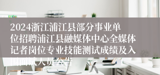 2024浙江浦江县部分事业单位招聘浦江县融媒体中心全媒体记者岗位专业技能测试成绩及入围面试人员公告