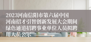 2023河南信阳市第六届中国河南招才引智创新发展大会期间绿色通道招聘事业单位人员拟聘用人员公示