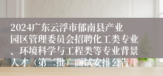 2024广东云浮市郁南县产业园区管理委员会招聘化工类专业、环境科学与工程类等专业背景人才（第二批）面试安排公告