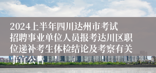 2024上半年四川达州市考试招聘事业单位人员报考达川区职位递补考生体检结论及考察有关事宜公告