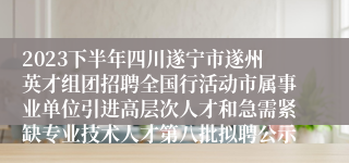 2023下半年四川遂宁市遂州英才组团招聘全国行活动市属事业单位引进高层次人才和急需紧缺专业技术人才第八批拟聘公示