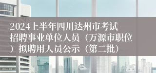 2024上半年四川达州市考试招聘事业单位人员（万源市职位）拟聘用人员公示（第二批）