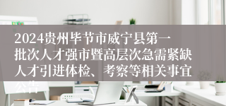 2024贵州毕节市威宁县第一批次人才强市暨高层次急需紧缺人才引进体检、考察等相关事宜公告