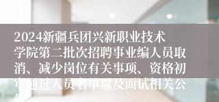 2024新疆兵团兴新职业技术学院第二批次招聘事业编人员取消、减少岗位有关事项、资格初审通过人员名单以及面试相关公告