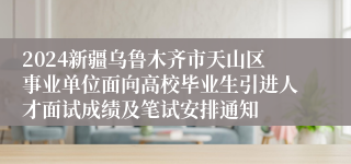 2024新疆乌鲁木齐市天山区事业单位面向高校毕业生引进人才面试成绩及笔试安排通知