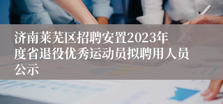 济南莱芜区招聘安置2023年度省退役优秀运动员拟聘用人员公示