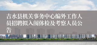 吉水县机关事务中心编外工作人员招聘拟入闱体检及考察人员公告 