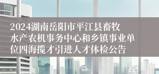 2024湖南岳阳市平江县畜牧水产农机事务中心和乡镇事业单位四海揽才引进人才体检公告