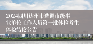 2024四川达州市选调市级事业单位工作人员第一批体检考生体检结论公告