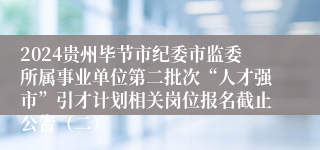 2024贵州毕节市纪委市监委所属事业单位第二批次“人才强市”引才计划相关岗位报名截止公告（二）