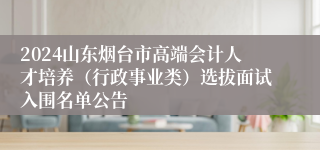 2024山东烟台市高端会计人才培养（行政事业类）选拔面试入围名单公告