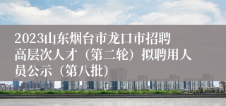 2023山东烟台市龙口市招聘高层次人才（第二轮）拟聘用人员公示（第八批）