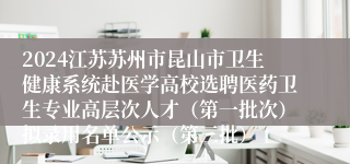 2024江苏苏州市昆山市卫生健康系统赴医学高校选聘医药卫生专业高层次人才（第一批次）拟录用名单公示（第三批）