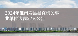 2024年淮南寿县县直机关事业单位选调52人公告