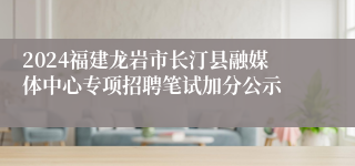 2024福建龙岩市长汀县融媒体中心专项招聘笔试加分公示