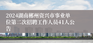 2024湖南郴州资兴市事业单位第二次招聘工作人员41人公告