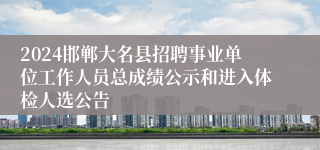 2024邯郸大名县招聘事业单位工作人员总成绩公示和进入体检人选公告