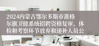 2024内蒙古鄂尔多斯市准格尔旗卫健系统招聘资格复审、体检和考察环节放弃和递补人员公告