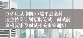 2024江苏朝阳市建平县全科医生特岗计划招聘笔试、面试前资格复审及面试相关事宜通知