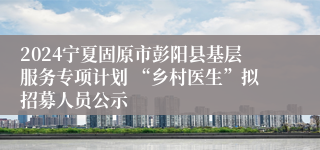 2024宁夏固原市彭阳县基层服务专项计划 “乡村医生”拟招募人员公示