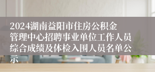 2024湖南益阳市住房公积金管理中心招聘事业单位工作人员综合成绩及体检入围人员名单公示