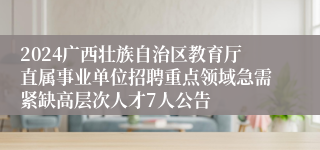 2024广西壮族自治区教育厅直属事业单位招聘重点领域急需紧缺高层次人才7人公告