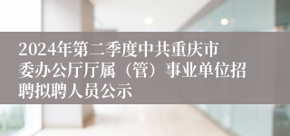 2024年第二季度中共重庆市委办公厅厅属（管）事业单位招聘拟聘人员公示