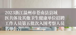 2023浙江温州市苍南县县域医共体及其他卫生健康单位招聘工作人员第五批次入围考察人员名单公告