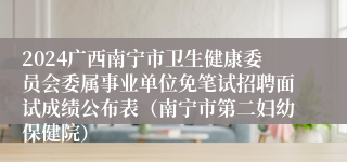 2024广西南宁市卫生健康委员会委属事业单位免笔试招聘面试成绩公布表（南宁市第二妇幼保健院）