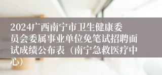 2024广西南宁市卫生健康委员会委属事业单位免笔试招聘面试成绩公布表（南宁急救医疗中心）