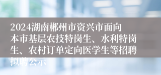 2024湖南郴州市资兴市面向本市基层农技特岗生、水利特岗生、农村订单定向医学生等招聘拟聘公示