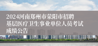 2024河南郑州市荥阳市招聘基层医疗卫生事业单位人员考试成绩公告