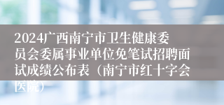 2024广西南宁市卫生健康委员会委属事业单位免笔试招聘面试成绩公布表（南宁市红十字会医院）