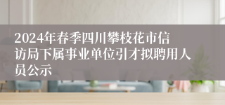 2024年春季四川攀枝花市信访局下属事业单位引才拟聘用人员公示