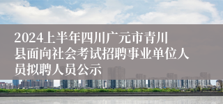 2024上半年四川广元市青川县面向社会考试招聘事业单位人员拟聘人员公示