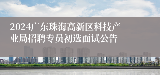 2024广东珠海高新区科技产业局招聘专员初选面试公告