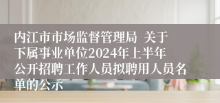 内江市市场监督管理局  关于下属事业单位2024年上半年公开招聘工作人员拟聘用人员名单的公示