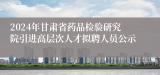 2024年甘肃省药品检验研究院引进高层次人才拟聘人员公示