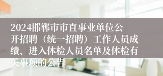 2024邯郸市市直事业单位公开招聘（统一招聘）工作人员成绩、进入体检人员名单及体检有关事项的公告