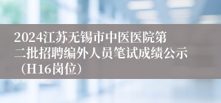 2024江苏无锡市中医医院第二批招聘编外人员笔试成绩公示（H16岗位）