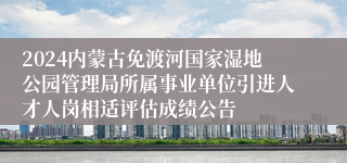 2024内蒙古免渡河国家湿地公园管理局所属事业单位引进人才人岗相适评估成绩公告