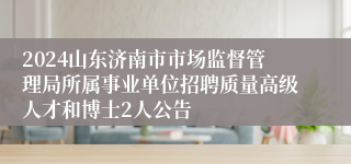 2024山东济南市市场监督管理局所属事业单位招聘质量高级人才和博士2人公告